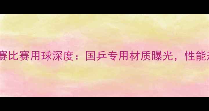 图片 乒乓球亚锦赛比赛用球深度：国乒专用材质曝光，性能规则全解读1