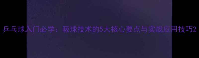 图片 乒乓球入门必学：吸球技术的5大核心要点与实战应用技巧2