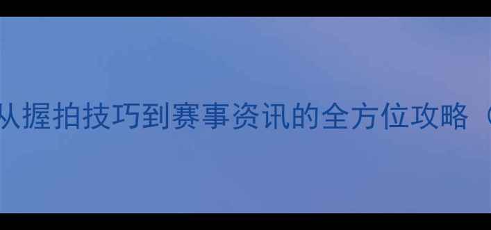 图片 乒乓球入门指南：从握拍技巧到赛事资讯的全方位攻略（附最新装备推荐）
