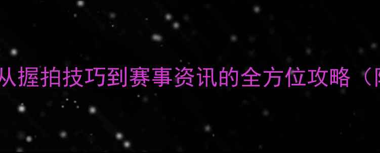 图片 乒乓球入门指南：从握拍技巧到赛事资讯的全方位攻略（附最新装备推荐）2