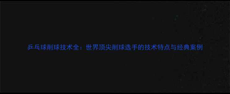 图片 乒乓球削球技术全：世界顶尖削球选手的技术特点与经典案例