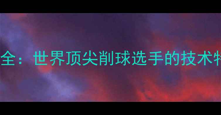 图片 乒乓球削球技术全：世界顶尖削球选手的技术特点与经典案例2