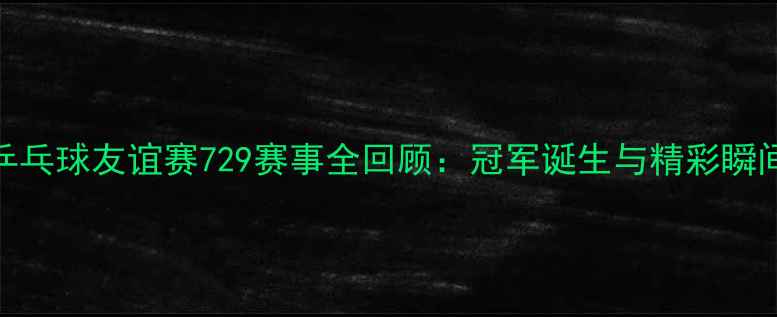 图片 乒乓球友谊赛729赛事全回顾：冠军诞生与精彩瞬间
