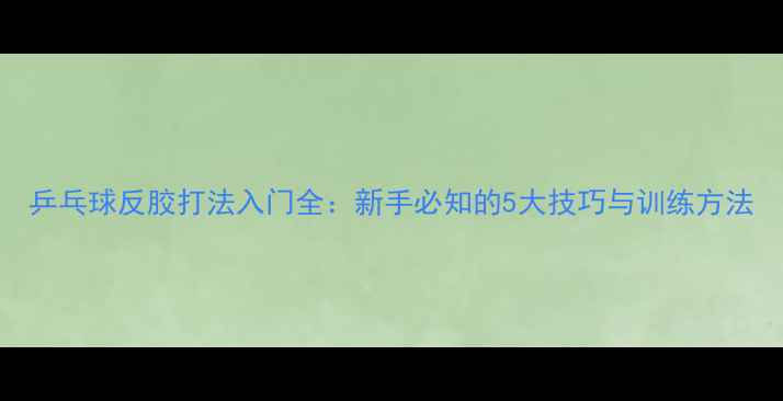 图片 乒乓球反胶打法入门全：新手必知的5大技巧与训练方法