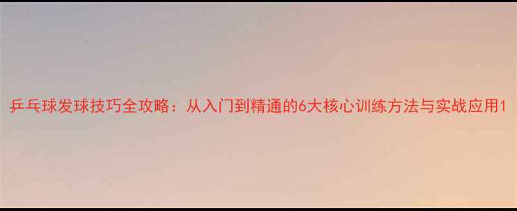 图片 乒乓球发球技巧全攻略：从入门到精通的6大核心训练方法与实战应用1