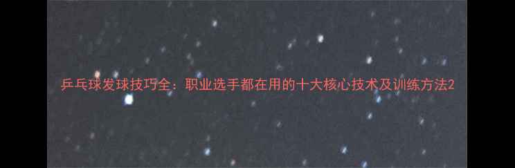 图片 乒乓球发球技巧全：职业选手都在用的十大核心技术及训练方法2
