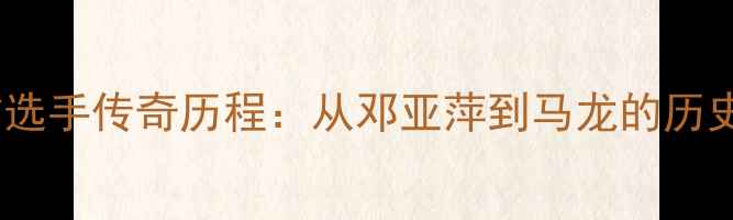 图片 乒乓球史上大满贯选手传奇历程：从邓亚萍到马龙的历史回顾与未来展望2