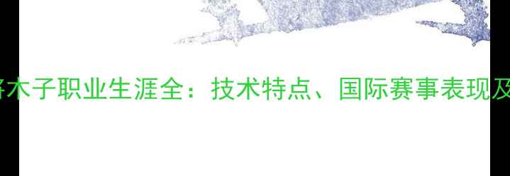 图片 乒乓球名将木子职业生涯全：技术特点、国际赛事表现及未来展望2