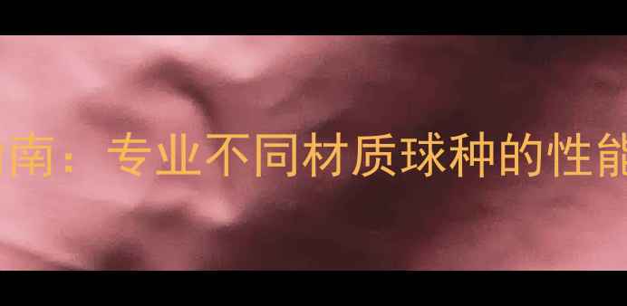 图片 乒乓球器材分类指南：专业不同材质球种的性能特点与选购技巧1