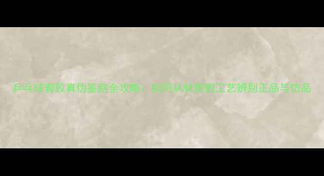 图片 乒乓球套胶真伪鉴别全攻略：如何从材质到工艺辨别正品与仿品