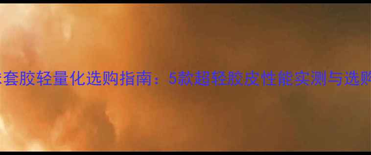 图片 乒乓球套胶轻量化选购指南：5款超轻胶皮性能实测与选购技巧1