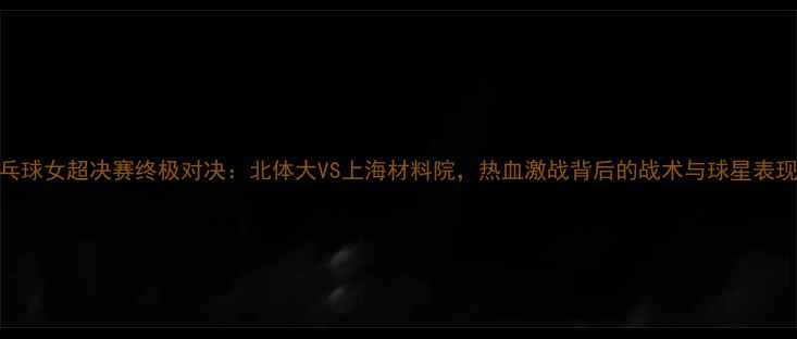 图片 乒乓球女超决赛终极对决：北体大VS上海材料院，热血激战背后的战术与球星表现全