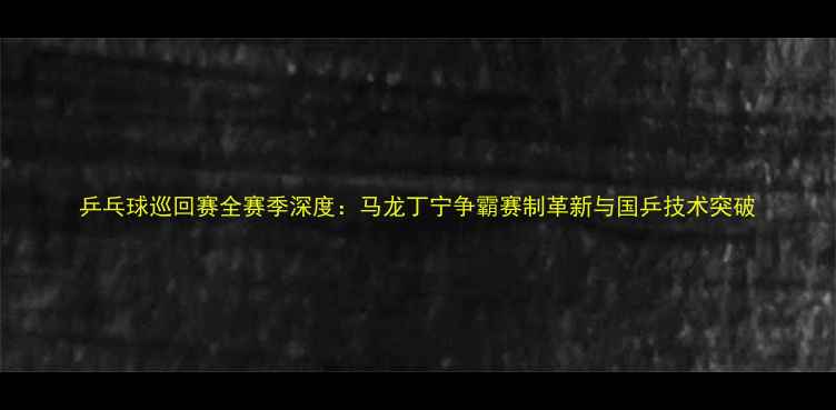 图片 乒乓球巡回赛全赛季深度：马龙丁宁争霸赛制革新与国乒技术突破