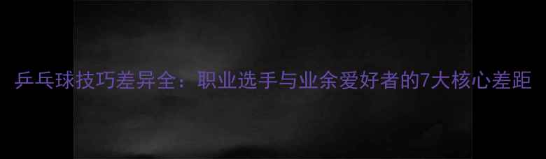 图片 乒乓球技巧差异全：职业选手与业余爱好者的7大核心差距
