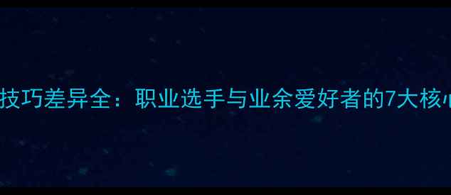 图片 乒乓球技巧差异全：职业选手与业余爱好者的7大核心差距1