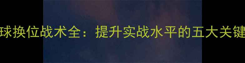 图片 乒乓球换位战术全：提升实战水平的五大关键步骤