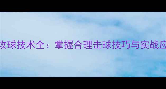 图片 乒乓球攻球技术全：掌握合理击球技巧与实战应用指南