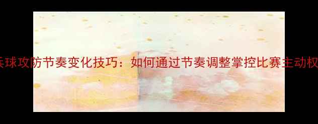图片 乒乓球攻防节奏变化技巧：如何通过节奏调整掌控比赛主动权？2