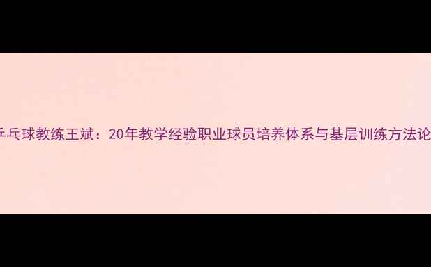 图片 乒乓球教练王斌：20年教学经验职业球员培养体系与基层训练方法论2