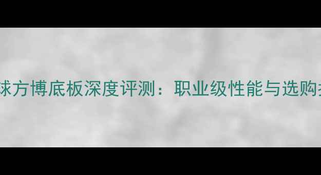 图片 乒乓球方博底板深度评测：职业级性能与选购指南1