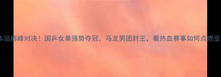 图片 乒乓球日本站巅峰对决！国乒女单强势夺冠，马龙男团封王，看热血赛事如何点燃亚洲乒坛！2