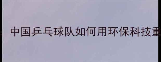 图片 乒乓球有机时代：中国乒乓球队如何用环保科技重塑运动装备生态