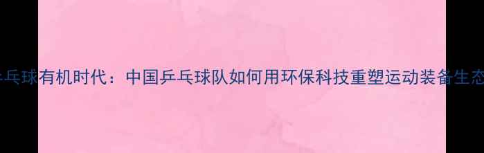 图片 乒乓球有机时代：中国乒乓球队如何用环保科技重塑运动装备生态1