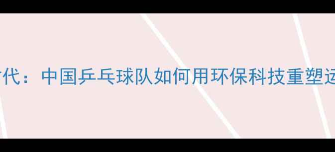 图片 乒乓球有机时代：中国乒乓球队如何用环保科技重塑运动装备生态2