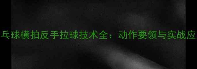 图片 乒乓球横拍反手拉球技术全：动作要领与实战应用