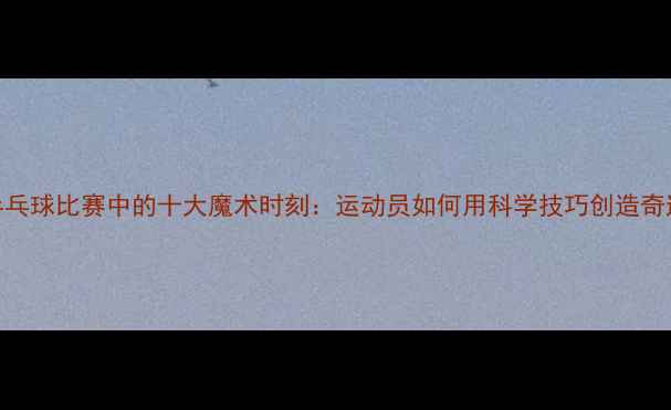 图片 乒乓球比赛中的十大魔术时刻：运动员如何用科学技巧创造奇迹