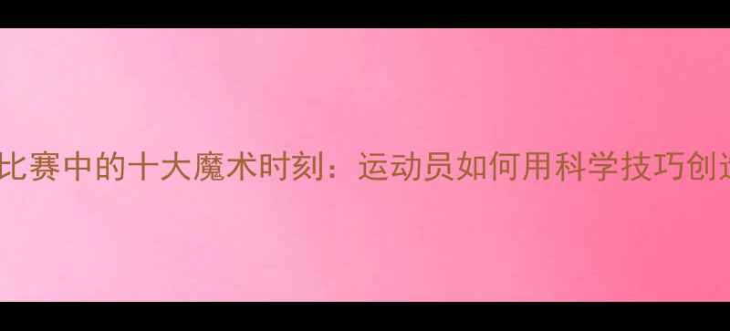 图片 乒乓球比赛中的十大魔术时刻：运动员如何用科学技巧创造奇迹2