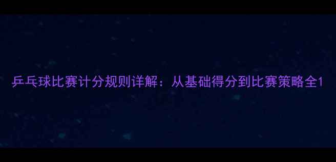 图片 乒乓球比赛计分规则详解：从基础得分到比赛策略全1