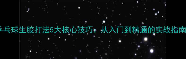 图片 乒乓球生胶打法5大核心技巧：从入门到精通的实战指南1