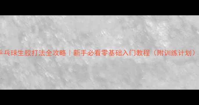 图片 乒乓球生胶打法全攻略｜新手必看零基础入门教程（附训练计划）1