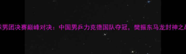 图片 乒乓球男团决赛巅峰对决：中国男乒力克德国队夺冠，樊振东马龙封神之战实录