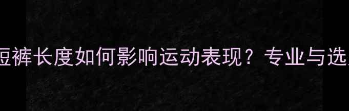 图片 乒乓球短裤长度如何影响运动表现？专业与选购指南2