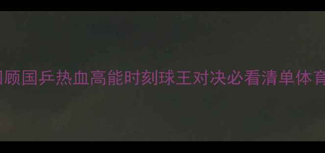 图片 乒乓球经典战役回顾国乒热血高能时刻球王对决必看清单体育竞技教科书级别1