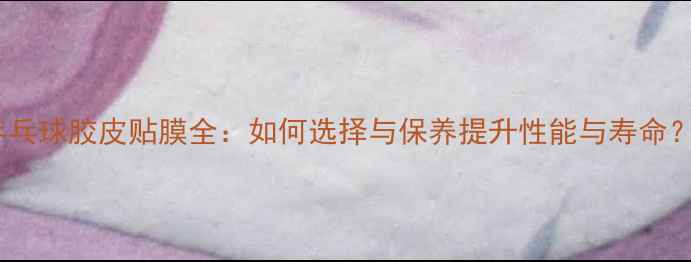 图片 乒乓球胶皮贴膜全：如何选择与保养提升性能与寿命？1