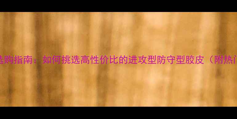 图片 乒乓球胶皮选购指南：如何挑选高性价比的进攻型防守型胶皮（附热门型号对比）