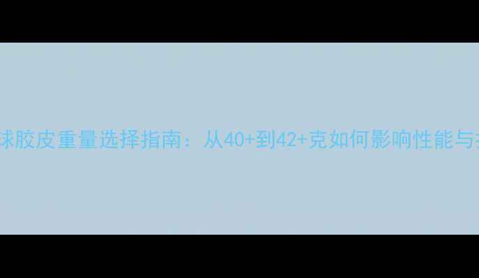图片 乒乓球胶皮重量选择指南：从40+到42+克如何影响性能与打法2