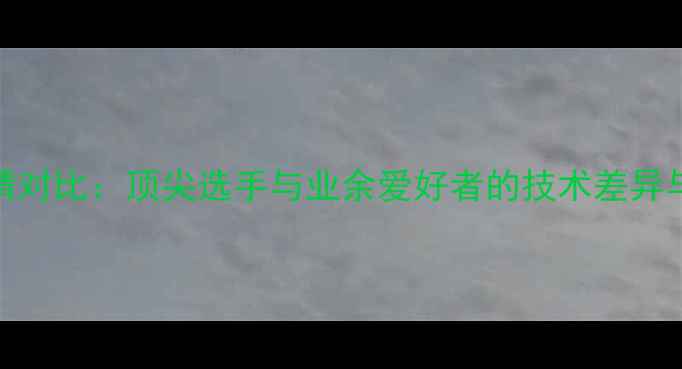 图片 乒乓球表情对比：顶尖选手与业余爱好者的技术差异与心理状态