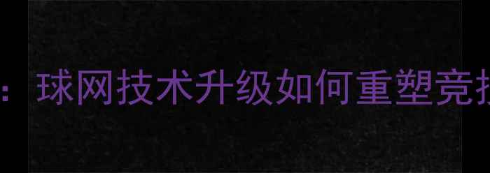 图片 乒乓球规则重大调整：球网技术升级如何重塑竞技格局与训练体系？2