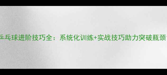图片 乒乓球进阶技巧全：系统化训练+实战技巧助力突破瓶颈1