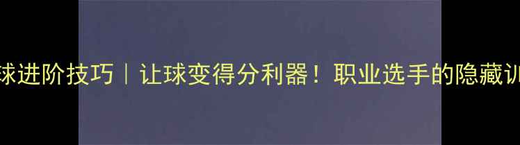 图片 乒乓球进阶技巧｜让球变得分利器！职业选手的隐藏训练法