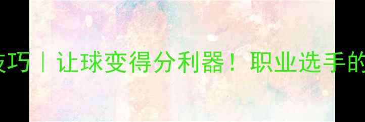 图片 乒乓球进阶技巧｜让球变得分利器！职业选手的隐藏训练法2