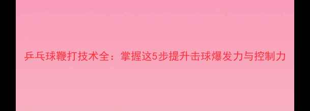 图片 乒乓球鞭打技术全：掌握这5步提升击球爆发力与控制力