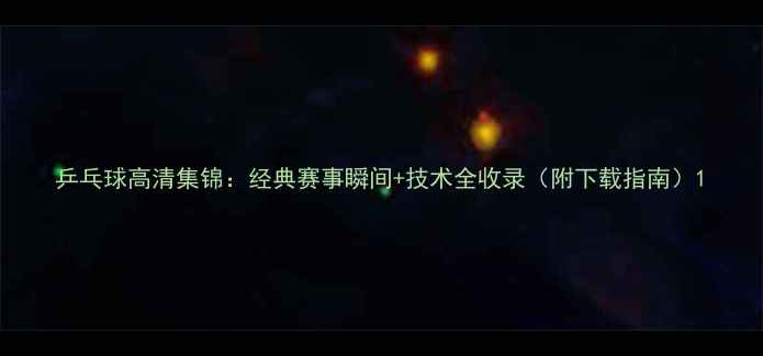 图片 乒乓球高清集锦：经典赛事瞬间+技术全收录（附下载指南）1