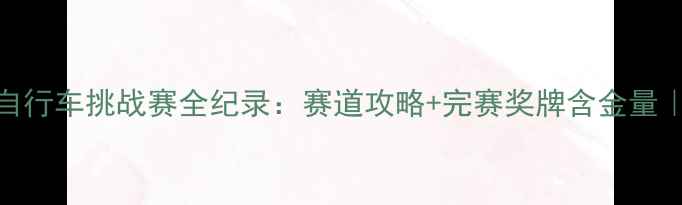图片 云竹湖国际自行车挑战赛全纪录：赛道攻略+完赛奖牌含金量｜附报名通道