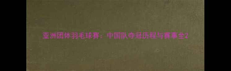 图片 亚洲团体羽毛球赛：中国队夺冠历程与赛事全2