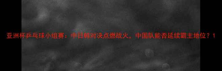 图片 亚洲杯乒乓球小组赛：中日韩对决点燃战火，中国队能否延续霸主地位？1